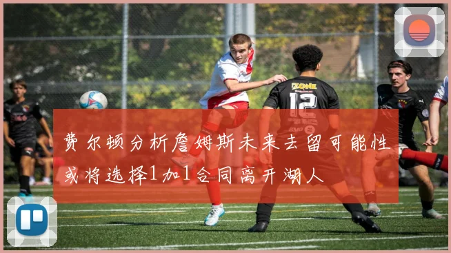 费尔顿分析詹姆斯未来去留可能性或将选择1加1合同离开湖人