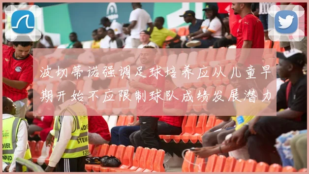 波切蒂诺强调足球培养应从儿童早期开始不应限制球队成绩发展潜力