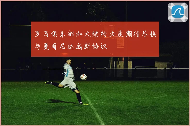 罗马俱乐部加大续约力度期待尽快与曼奇尼达成新协议