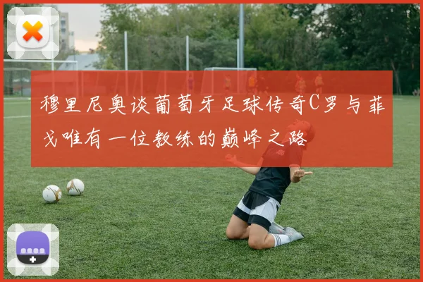 穆里尼奥谈葡萄牙足球传奇C罗与菲戈唯有一位教练的巅峰之路