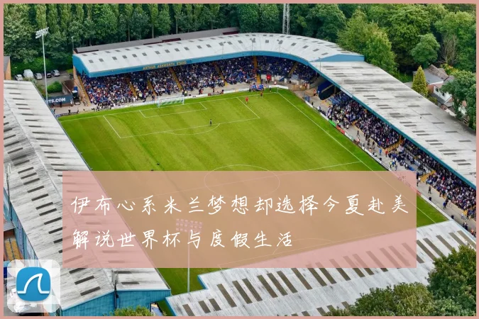 伊布心系米兰梦想却选择今夏赴美解说世界杯与度假生活