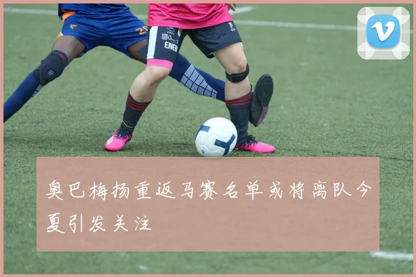 奥巴梅扬重返马赛名单或将离队今夏引发关注