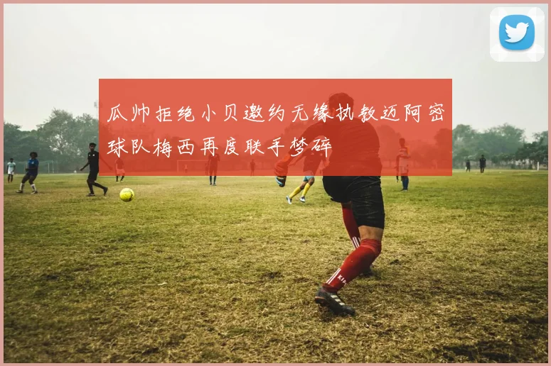 瓜帅拒绝小贝邀约无缘执教迈阿密球队梅西再度联手梦碎