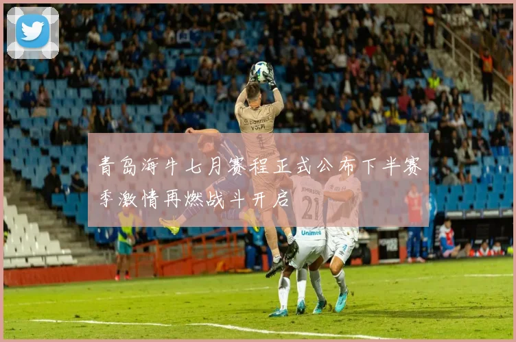 青岛海牛七月赛程正式公布下半赛季激情再燃战斗开启