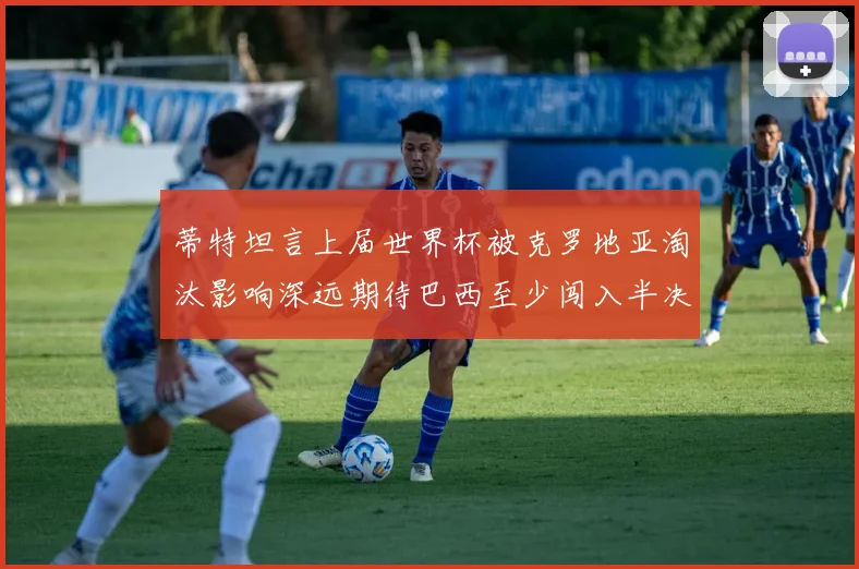 蒂特坦言上届世界杯被克罗地亚淘汰影响深远期待巴西至少闯入半决赛