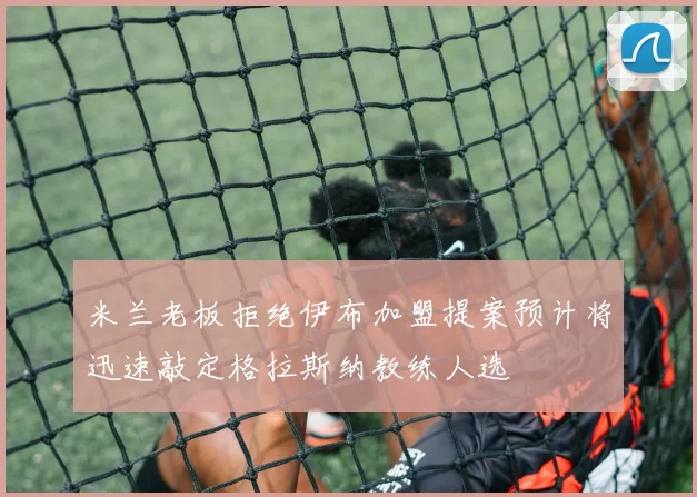 米兰老板拒绝伊布加盟提案预计将迅速敲定格拉斯纳教练人选