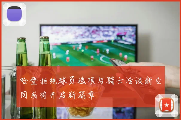 哈登拒绝球员选项与骑士洽谈新合同或将开启新篇章