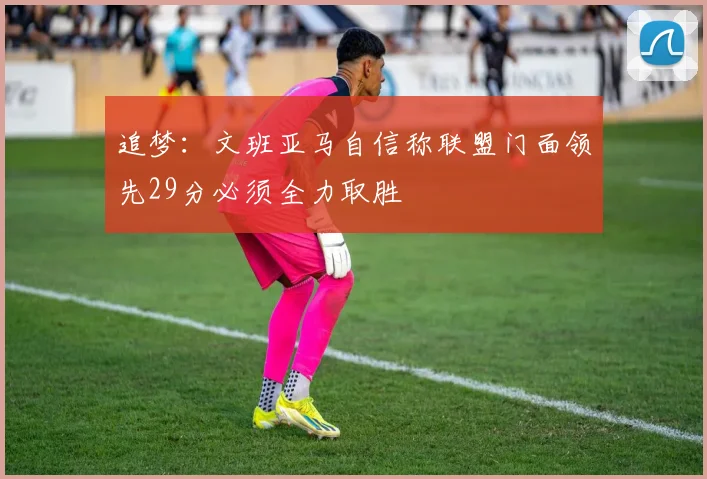 追梦：文班亚马自信称联盟门面领先29分必须全力取胜