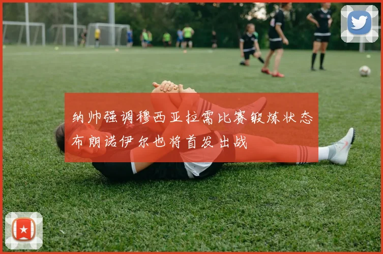 纳帅强调穆西亚拉需比赛锻炼状态布朗诺伊尔也将首发出战