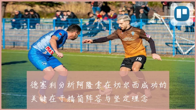 德塞利分析阿隆索在切尔西成功的关键在于精简阵容与坚定理念