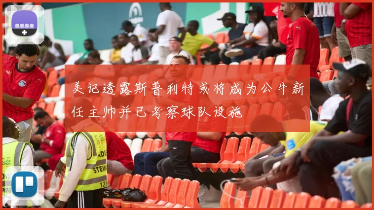 美记透露斯普利特或将成为公牛新任主帅并已考察球队设施