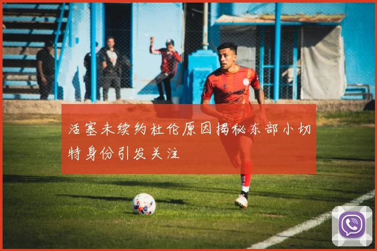 活塞未续约杜伦原因揭秘东部小切特身份引发关注